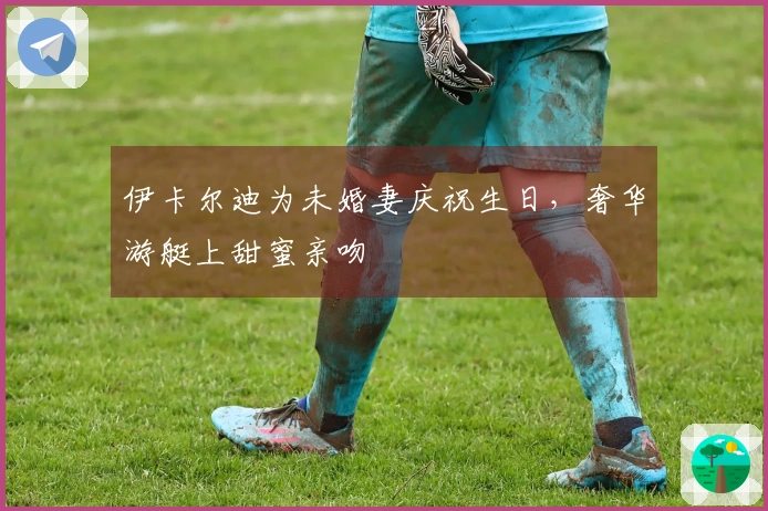伊卡尔迪为未婚妻庆祝生日，奢华游艇上甜蜜亲吻