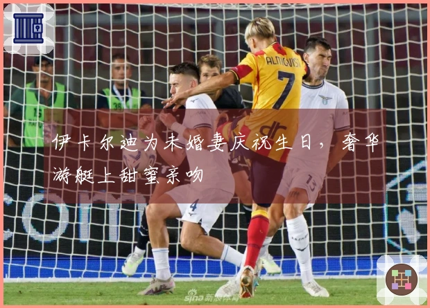 伊卡尔迪为未婚妻庆祝生日，奢华游艇上甜蜜亲吻
